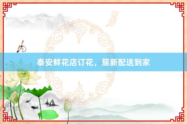 泰安鲜花店订花，簇新配送到家