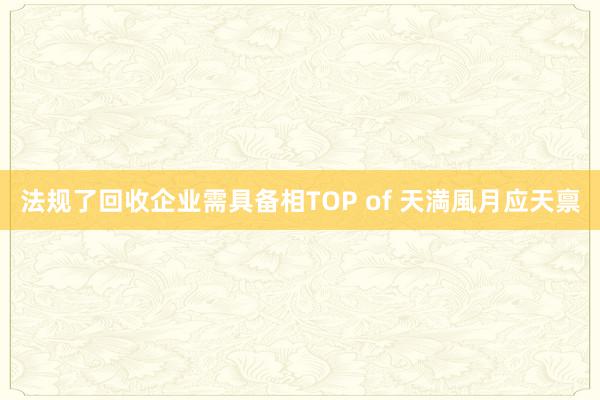 法规了回收企业需具备相TOP of 天満風月应天禀